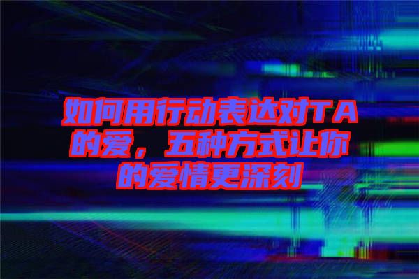 如何用行動表達對TA的愛，五種方式讓你的愛情更深刻