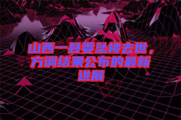山西一縣委墜樓去世，方調結果公布的最新進展