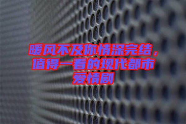 暖風不及你情深完結，值得一看的現代都市愛情劇