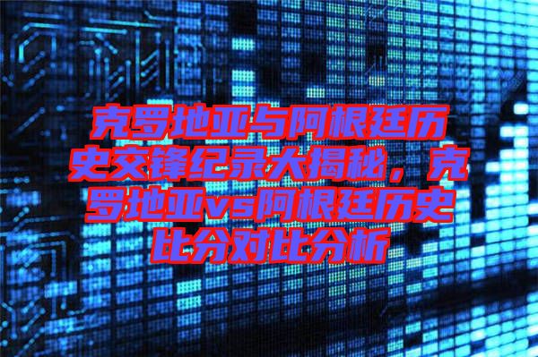 克羅地亞與阿根廷歷史交鋒紀錄大揭秘，克羅地亞vs阿根廷歷史比分對比分析