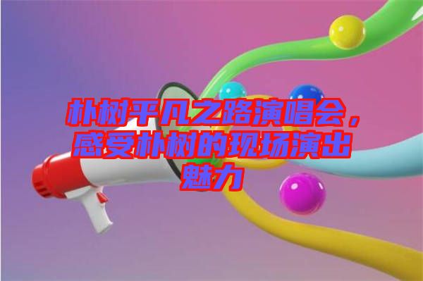 樸樹平凡之路演唱會(huì)，感受樸樹的現(xiàn)場(chǎng)演出魅力