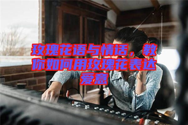 玫瑰花語與情話，教你如何用玫瑰花表達愛意