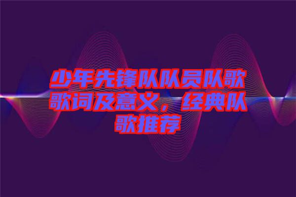 少年先鋒隊隊員隊歌歌詞及意義，經典隊歌推薦