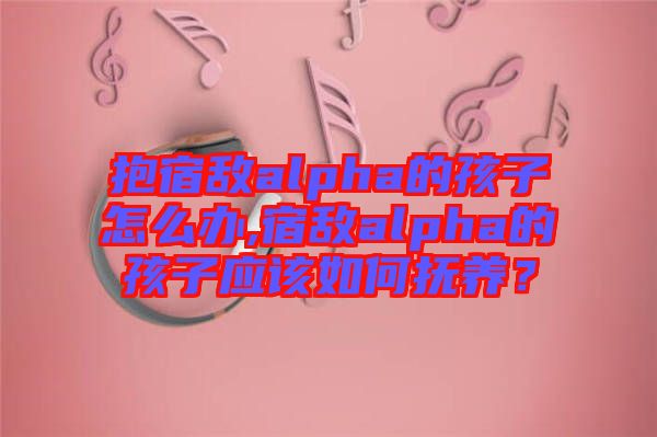 抱宿敵alpha的孩子怎么辦,宿敵alpha的孩子應該如何撫養？