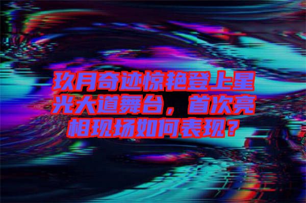 玖月奇跡驚艷登上星光大道舞臺(tái)，首次亮相現(xiàn)場(chǎng)如何表現(xiàn)？