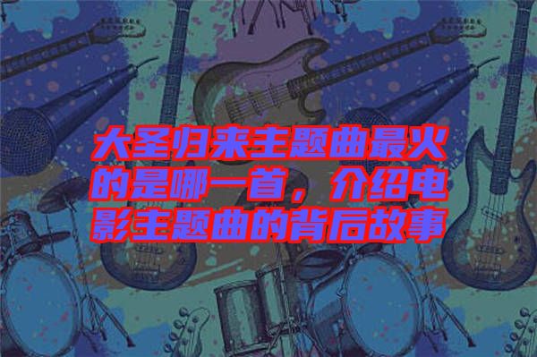 大圣歸來主題曲最火的是哪一首，介紹電影主題曲的背后故事