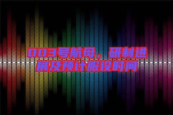 003號航母，研制進展及預計服役時間