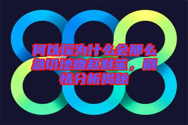 何以琛為什么會(huì)那么急切地吻趙默笙，劇情分析揭秘
