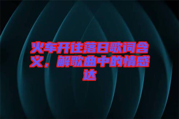 火車開往落日歌詞含義，解歌曲中的情感達