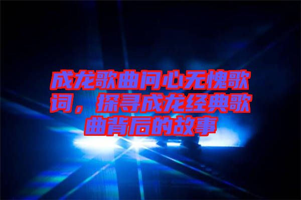 成龍歌曲問心無愧歌詞，探尋成龍經典歌曲背后的故事