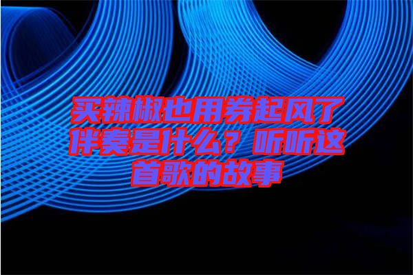 買辣椒也用券起風(fēng)了伴奏是什么？聽(tīng)聽(tīng)這首歌的故事