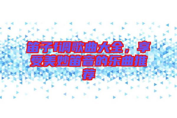 笛子f調歌曲大全，享受美妙笛音的樂曲推薦