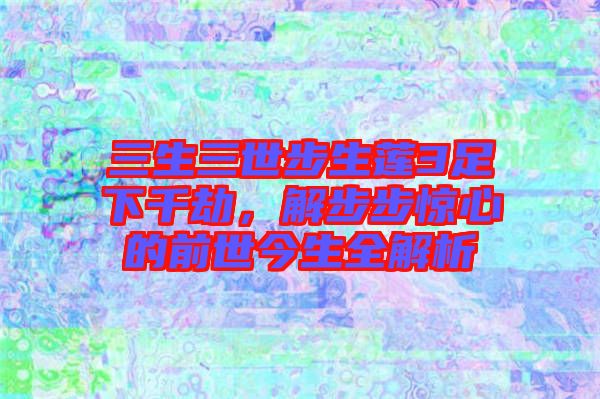 三生三世步生蓮3足下千劫，解步步驚心的前世今生全解析