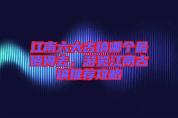 江南六大古鎮哪個最值得去，游覽江南古鎮推薦攻略