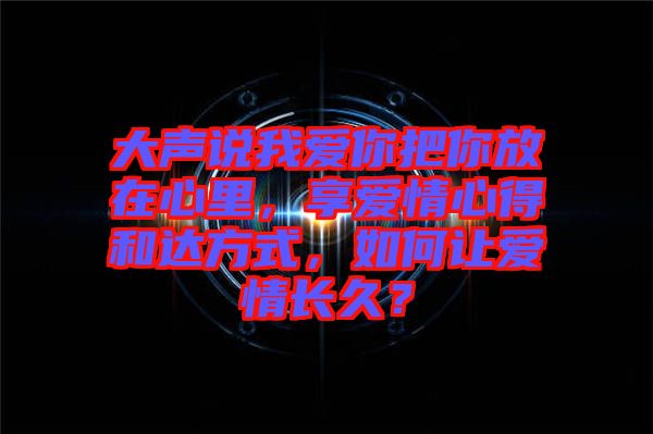 大聲說我愛你把你放在心里，享愛情心得和達方式，如何讓愛情長久？