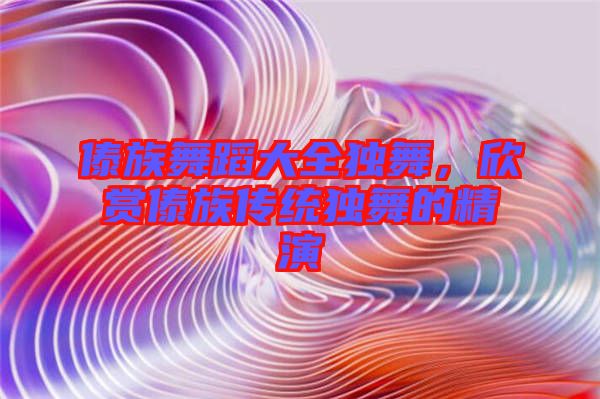 傣族舞蹈大全獨舞，欣賞傣族傳統(tǒng)獨舞的精演