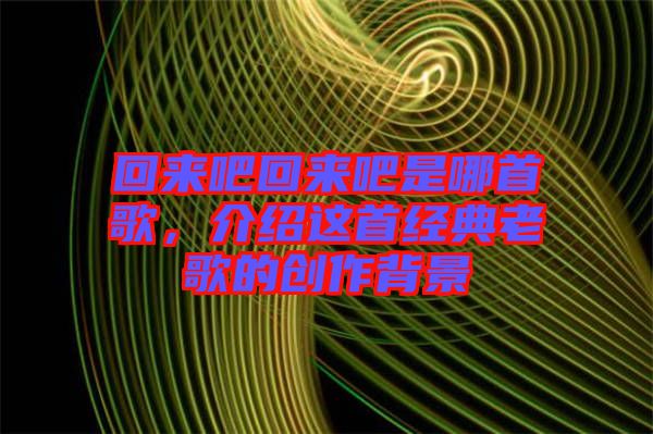 回來吧回來吧是哪首歌，介紹這首經(jīng)典老歌的創(chuàng)作背景