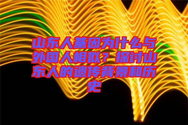 山東人基因為什么與外國人相似？探討山東人的遺傳背景和歷史