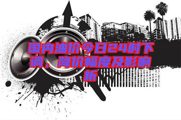 國內油價今日24時下調，降價幅度及影響析
