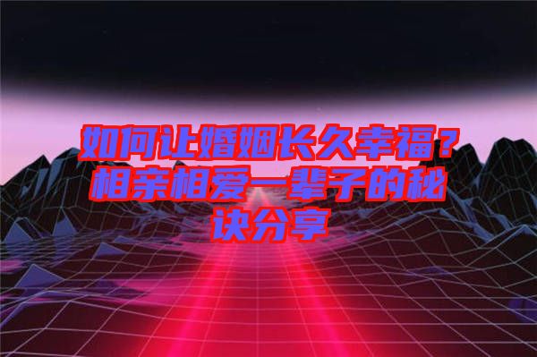 如何讓婚姻長久幸福？相親相愛一輩子的秘訣分享
