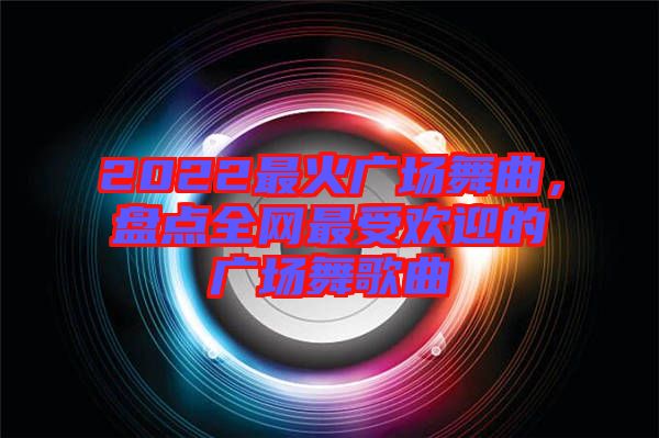 2022最火廣場(chǎng)舞曲，盤點(diǎn)全網(wǎng)最受歡迎的廣場(chǎng)舞歌曲