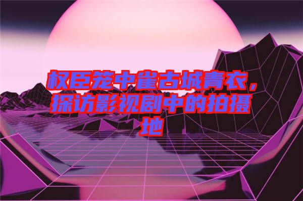 權臣籠中雀古城青衣，探訪影視劇中的拍攝地