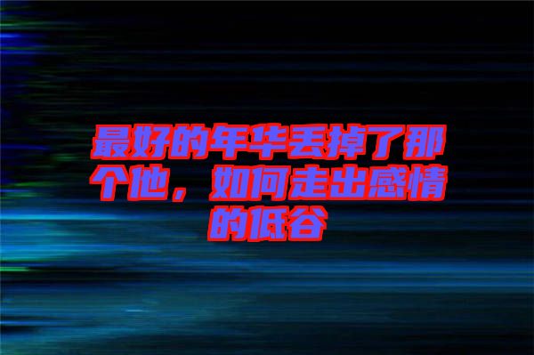 最好的年華丟掉了那個他，如何走出感情的低谷
