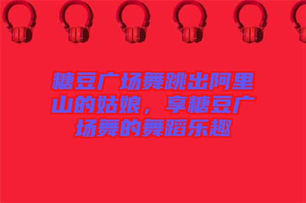 糖豆廣場(chǎng)舞跳出阿里山的姑娘，享糖豆廣場(chǎng)舞的舞蹈樂(lè)趣