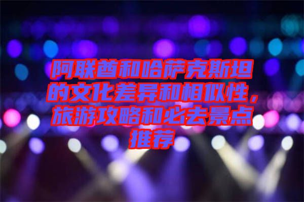 阿聯酋和哈薩克斯坦的文化差異和相似性，旅游攻略和必去景點推薦