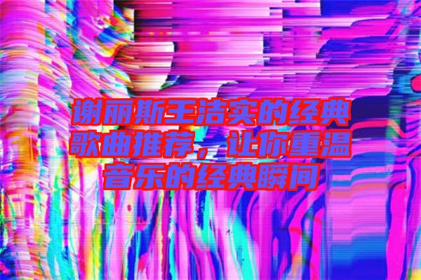 謝麗斯王潔實(shí)的經(jīng)典歌曲推薦，讓你重溫音樂(lè)的經(jīng)典瞬間