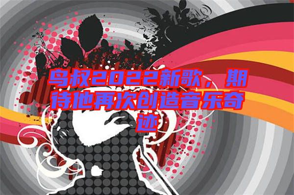鳥叔2022新歌，期待他再次創造音樂奇跡