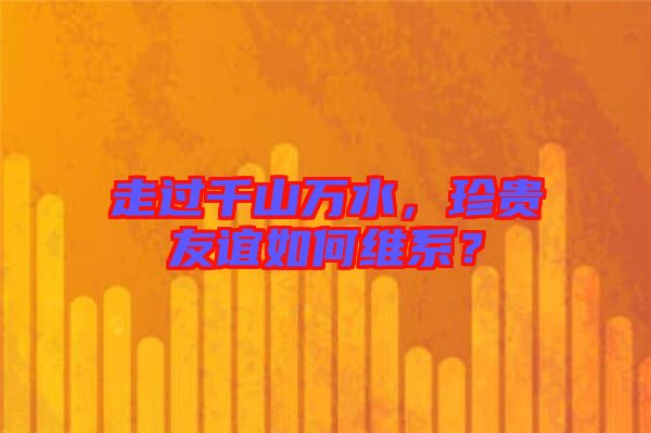 走過(guò)千山萬(wàn)水，珍貴友誼如何維系？