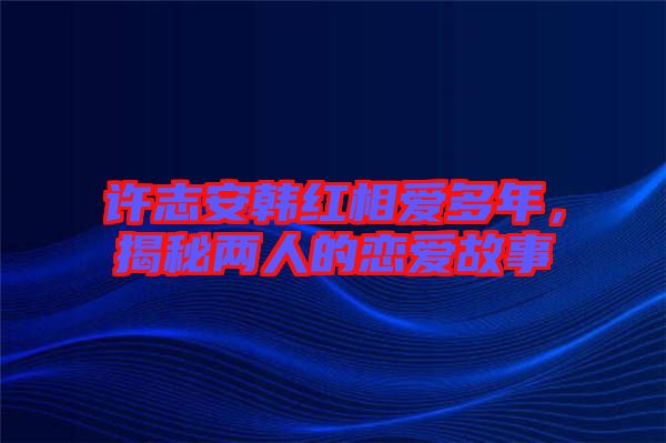 許志安韓紅相愛多年，揭秘兩人的戀愛故事