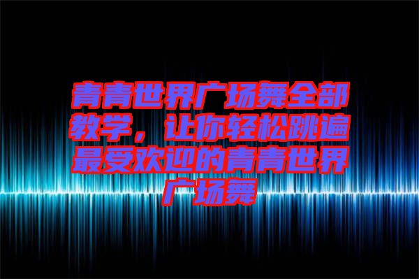 青青世界廣場舞全部教學，讓你輕松跳遍最受歡迎的青青世界廣場舞