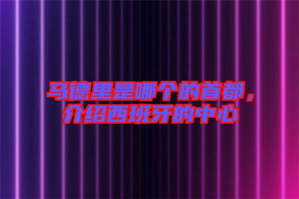 馬德里是哪個的首都，介紹西班牙的中心