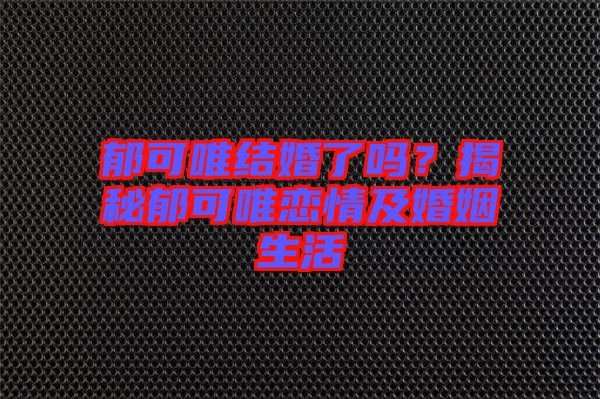 郁可唯結婚了嗎？揭秘郁可唯戀情及婚姻生活