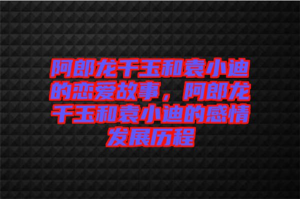 阿郎龍千玉和袁小迪的戀愛故事，阿郎龍千玉和袁小迪的感情發展歷程