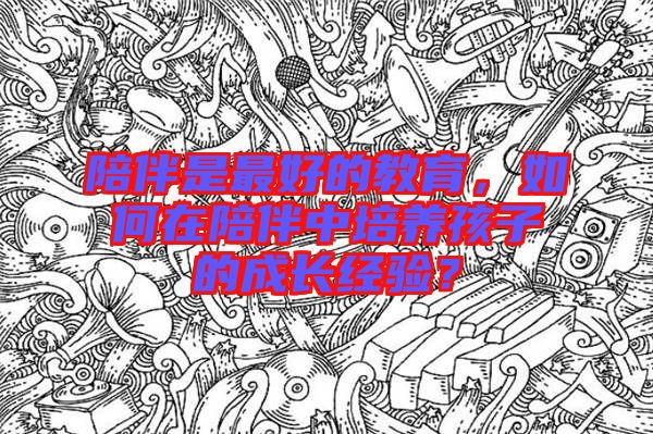 陪伴是最好的教育，如何在陪伴中培養孩子的成長經驗？