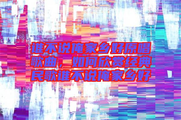 誰不說俺家鄉好原唱歌曲，如何欣賞經典民歌誰不說俺家鄉好
