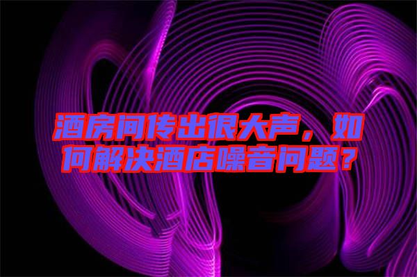酒房間傳出很大聲，如何解決酒店噪音問題？