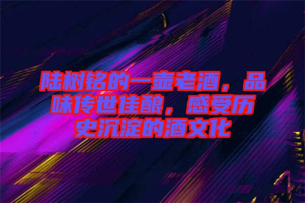陸樹銘的一壺老酒，品味傳世佳釀，感受歷史沉淀的酒文化
