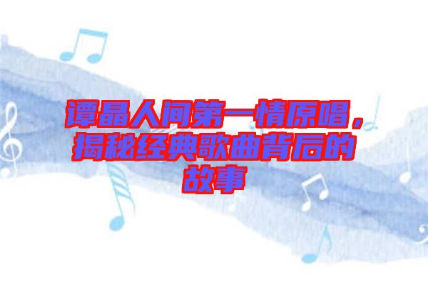 譚晶人間第一情原唱，揭秘經典歌曲背后的故事