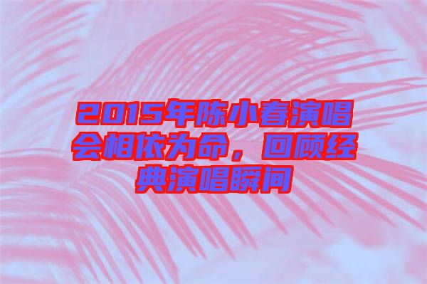 2015年陳小春演唱會相依為命，回顧經典演唱瞬間
