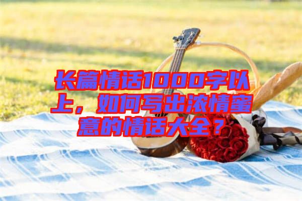 長篇情話1000字以上，如何寫出濃情蜜意的情話大全？
