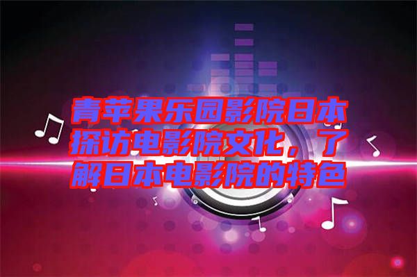 青蘋果樂園影院日本探訪電影院文化，了解日本電影院的特色