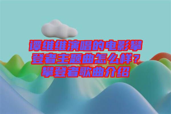 譚維維演唱的電影攀登者主題曲怎么樣？攀登者歌曲介紹