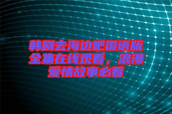 韓劇去海邊吧國語版全集在線觀看，浪漫愛情故事必看