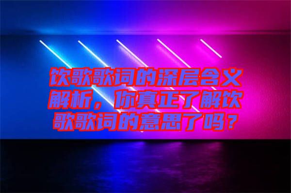 飲歌歌詞的深層含義解析，你真正了解飲歌歌詞的意思了嗎？