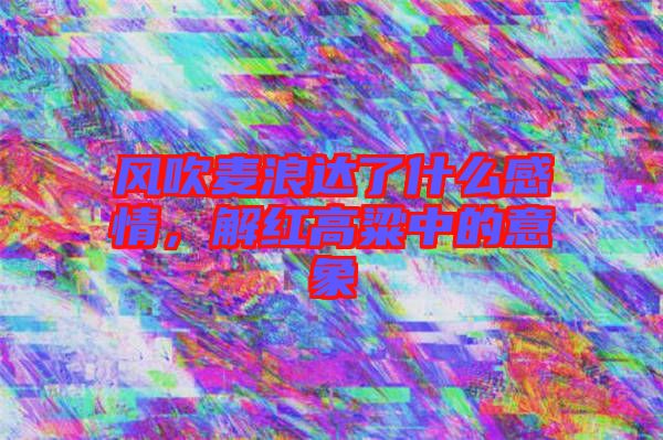 風吹麥浪達了什么感情，解紅高粱中的意象