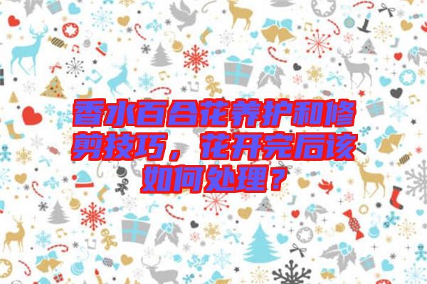 香水百合花養護和修剪技巧，花開完后該如何處理？
